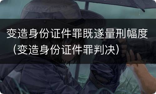 变造身份证件罪既遂量刑幅度（变造身份证件罪判决）