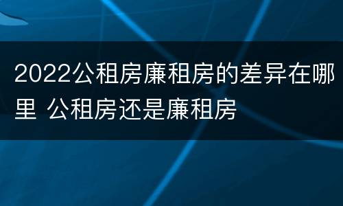 2022公租房廉租房的差异在哪里 公租房还是廉租房