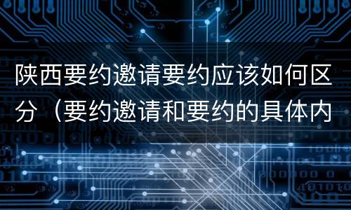 陕西要约邀请要约应该如何区分（要约邀请和要约的具体内容）