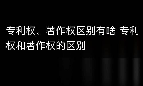 专利权、著作权区别有啥 专利权和著作权的区别