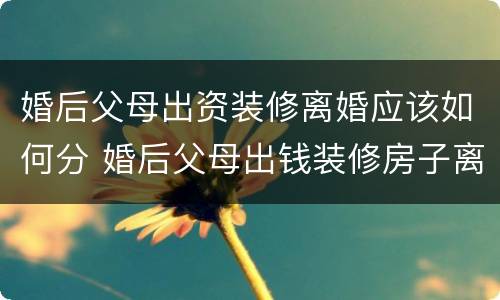 婚后父母出资装修离婚应该如何分 婚后父母出钱装修房子离婚时如何处理财产