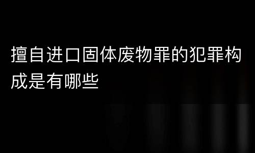 擅自进口固体废物罪的犯罪构成是有哪些