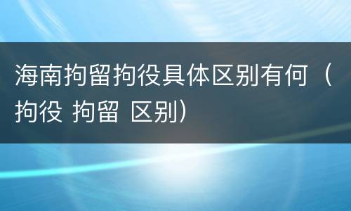 海南拘留拘役具体区别有何（拘役 拘留 区别）