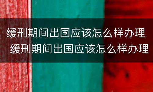 缓刑期间出国应该怎么样办理 缓刑期间出国应该怎么样办理手续