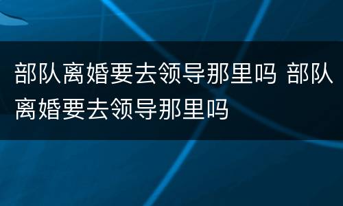 部队离婚要去领导那里吗 部队离婚要去领导那里吗
