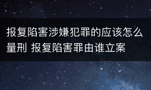 报复陷害涉嫌犯罪的应该怎么量刑 报复陷害罪由谁立案
