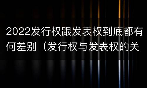 2022发行权跟发表权到底都有何差别（发行权与发表权的关系）
