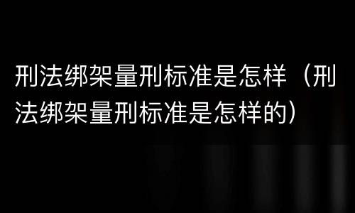 刑法绑架量刑标准是怎样（刑法绑架量刑标准是怎样的）