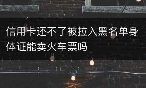 信用卡还不了被拉入黑名单身体证能卖火车票吗