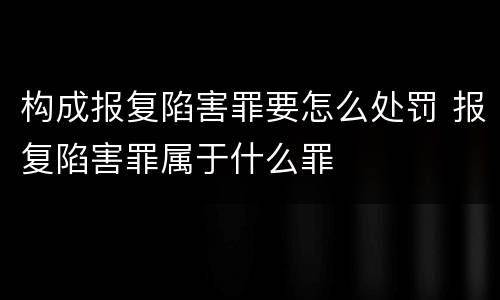 构成报复陷害罪要怎么处罚 报复陷害罪属于什么罪