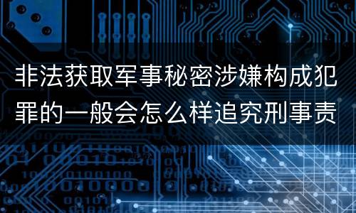 非法获取军事秘密涉嫌构成犯罪的一般会怎么样追究刑事责任