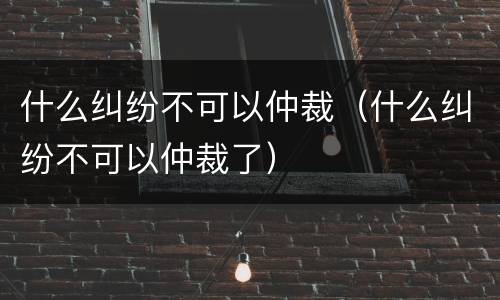 什么纠纷不可以仲裁（什么纠纷不可以仲裁了）