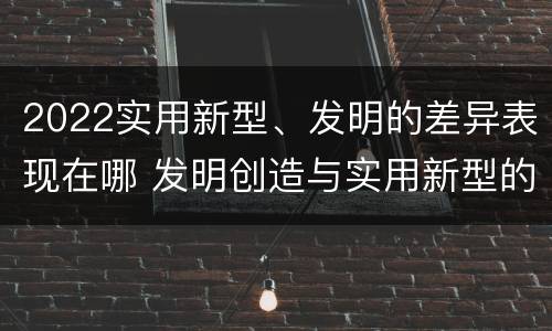 2022实用新型、发明的差异表现在哪 发明创造与实用新型的区别