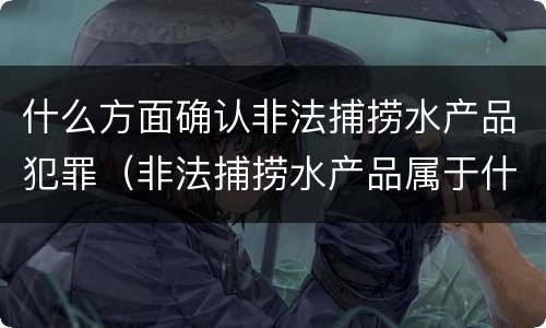 什么方面确认非法捕捞水产品犯罪（非法捕捞水产品属于什么罪）