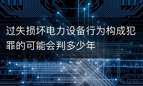 过失损坏电力设备行为构成犯罪的可能会判多少年