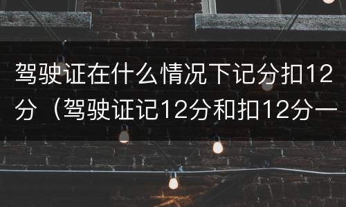 驾驶证在什么情况下记分扣12分（驾驶证记12分和扣12分一样吗）