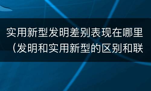 实用新型发明差别表现在哪里（发明和实用新型的区别和联系有什么）