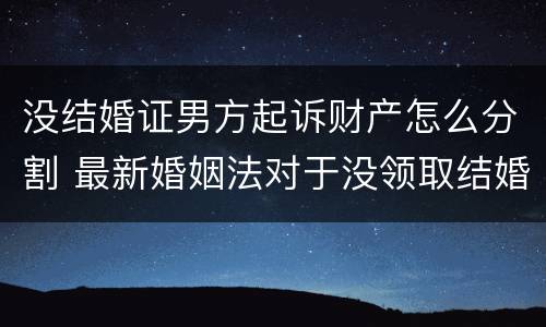 没结婚证男方起诉财产怎么分割 最新婚姻法对于没领取结婚证财产分割