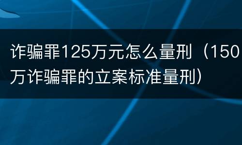 诈骗罪125万元怎么量刑（150万诈骗罪的立案标准量刑）
