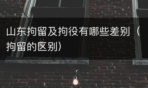 山东拘留及拘役有哪些差别（拘留的区别）