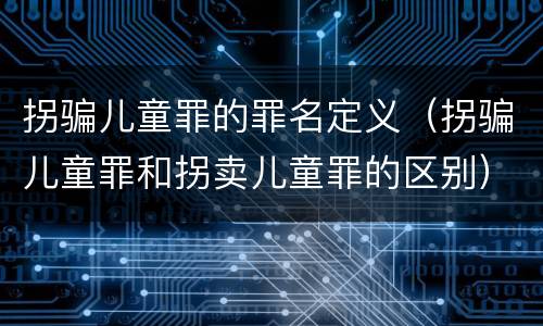 拐骗儿童罪的罪名定义（拐骗儿童罪和拐卖儿童罪的区别）