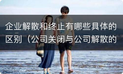 企业解散和终止有哪些具体的区别（公司关闭与公司解散的区别）