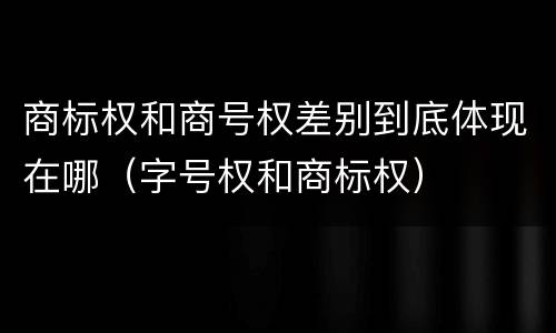 商标权和商号权差别到底体现在哪（字号权和商标权）