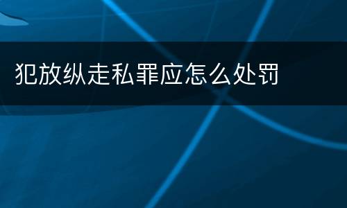 犯放纵走私罪应怎么处罚
