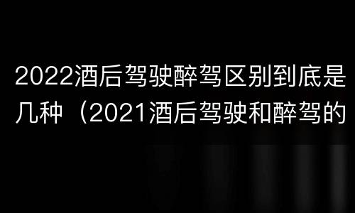 2022酒后驾驶醉驾区别到底是几种（2021酒后驾驶和醉驾的区别）