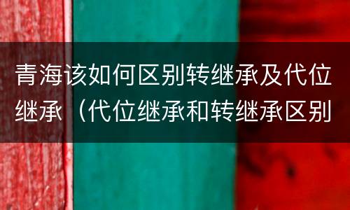 青海该如何区别转继承及代位继承（代位继承和转继承区别）