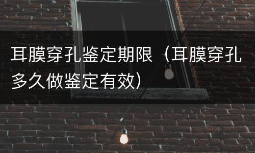 耳膜穿孔鉴定期限（耳膜穿孔多久做鉴定有效）