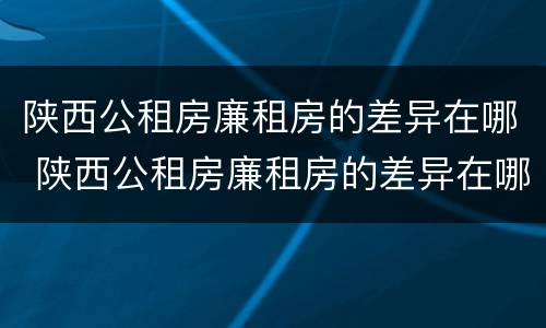 陕西公租房廉租房的差异在哪 陕西公租房廉租房的差异在哪查询