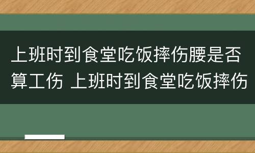 上班时到食堂吃饭摔伤腰是否算工伤 上班时到食堂吃饭摔伤腰是否算工伤事故