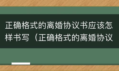 正确格式的离婚协议书应该怎样书写（正确格式的离婚协议书应该怎样书写才有效）