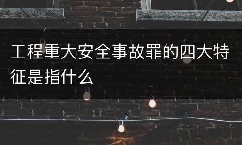 工程重大安全事故罪的四大特征是指什么