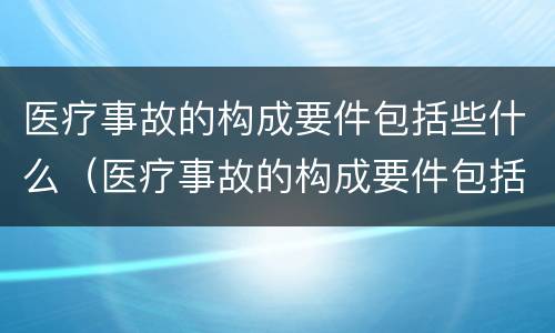 医疗事故的构成要件包括些什么（医疗事故的构成要件包括些什么内容）