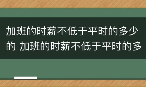 加班的时薪不低于平时的多少的 加班的时薪不低于平时的多少的工资