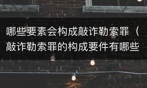 哪些要素会构成敲诈勒索罪（敲诈勒索罪的构成要件有哪些）