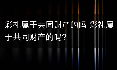 彩礼属于共同财产的吗 彩礼属于共同财产的吗?