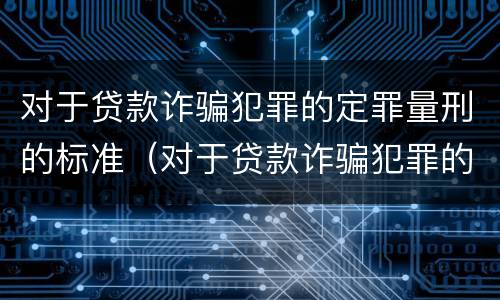 对于贷款诈骗犯罪的定罪量刑的标准（对于贷款诈骗犯罪的定罪量刑的标准是多少）