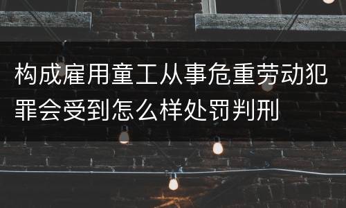 构成雇用童工从事危重劳动犯罪会受到怎么样处罚判刑