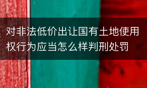 对非法低价出让国有土地使用权行为应当怎么样判刑处罚