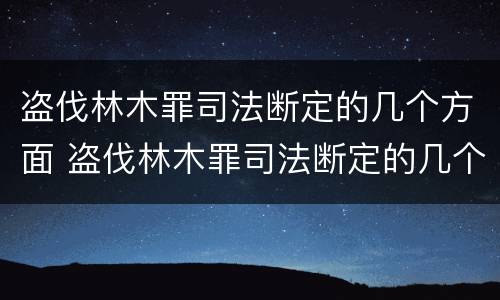 盗伐林木罪司法断定的几个方面 盗伐林木罪司法断定的几个方面内容
