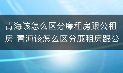 青海该怎么区分廉租房跟公租房 青海该怎么区分廉租房跟公租房的区别