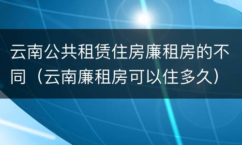 云南公共租赁住房廉租房的不同（云南廉租房可以住多久）