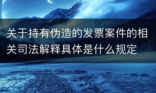 关于持有伪造的发票案件的相关司法解释具体是什么规定