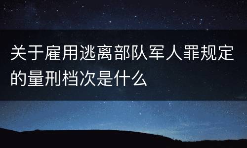 关于雇用逃离部队军人罪规定的量刑档次是什么