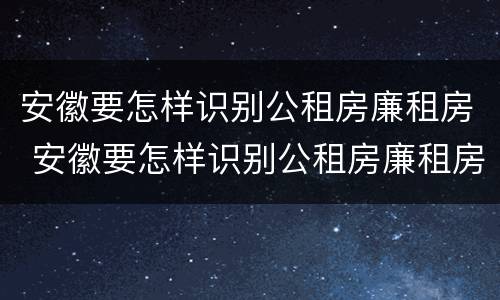 安徽要怎样识别公租房廉租房 安徽要怎样识别公租房廉租房呢