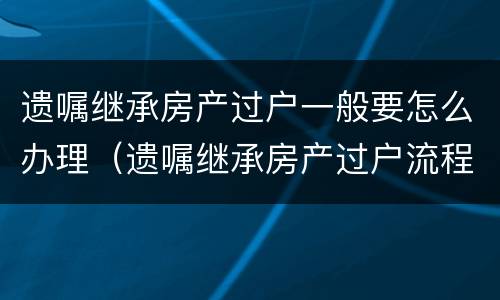遗嘱继承房产过户一般要怎么办理(遗嘱继承房产过户流程)