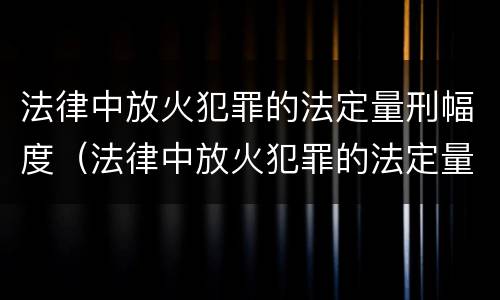 法律中放火犯罪的法定量刑幅度（法律中放火犯罪的法定量刑幅度最大的是）